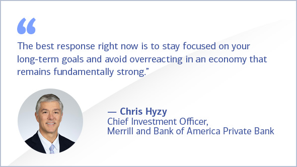 &quote;The best response right now is to stay focused on your long-term goals and avoid overreacting in an economy that remains fundamentally strong." - Chris Hyzy, Chief Investment Officer, Merrill and Bank of America Private Bank