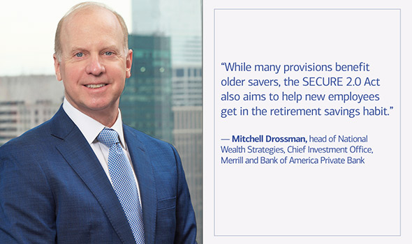 While many provisions benefit older savers, the SECURE 2.0 Act also aims to help new employees get in the retirement savings habit, says Mitchell Drossman, head of National Wealth Strategies, Chief Investment Office, Merrill and Bank of America Private Bank.
