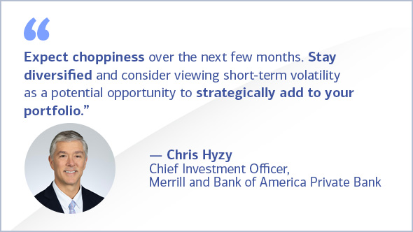 "Expect choppiness over the next few months. Stay diversified and consider viewing short-term volatility as a potential opportunity to strategically add to your portfolio." Chris Hyzy, Chief Investment Officer, Merrill and Bank of America Private Bank